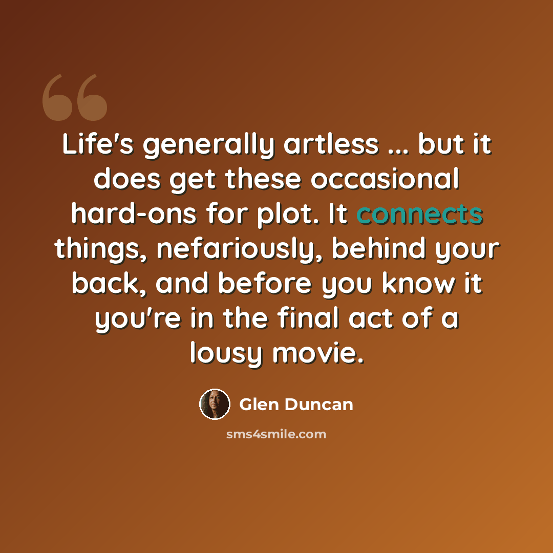 “Life's generally artless ... but it does get these occasional hard-ons for plot. It connects things, nefariously, behind your back, and before you know it you're in the final act of a lousy movie.” quote by Glen Duncan