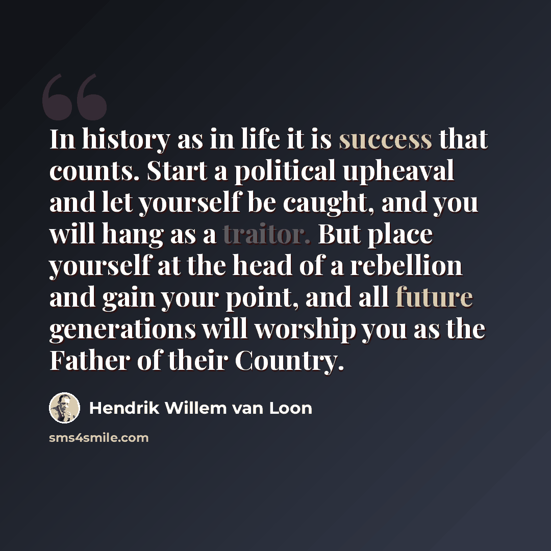 “In history as in life it is success that counts. Start a political upheaval and let yourself be caught, and you will hang as a traitor. But place yourself at the head of a rebellion and gain your point, and all future generations will worship you as the Father of their Country.” quote by Hendrik Willem van Loon