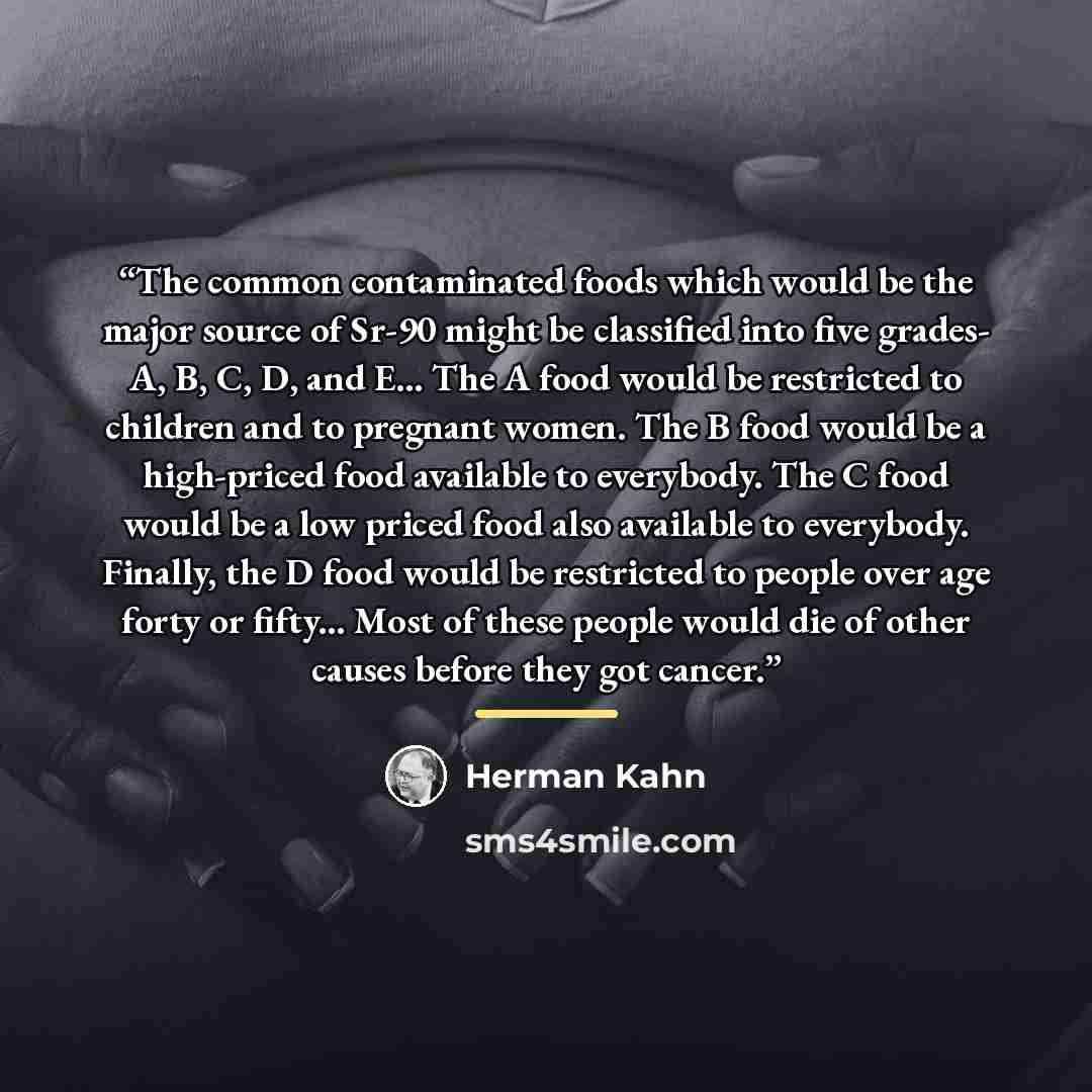 “The common contaminated foods which would be the major source of Sr-90 might be classified into five grades- A, B, C, D, and E... The A food would be restricted to children and to pregnant women. The B food would be a high-priced food available to everybody. The C food would be a low priced food…” quote by Herman Kahn