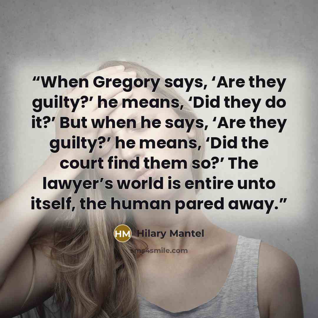 “When Gregory says, ‘Are they guilty?’ he means, ‘Did they do it?’ But when he says, ‘Are they guilty?’ he means, ‘Did the court find them so?’ The lawyer’s world is entire unto itself, the human pared away.” quote by Hilary Mantel