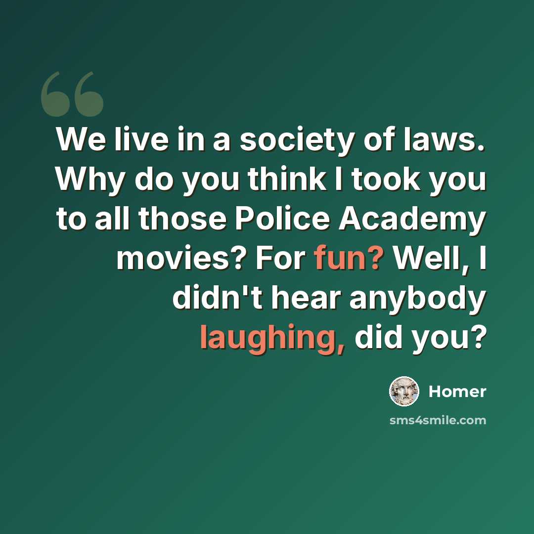 “We live in a society of laws. Why do you think I took you to all those Police Academy movies? For fun? Well, I didn't hear anybody laughing, did you?” quote by Homer