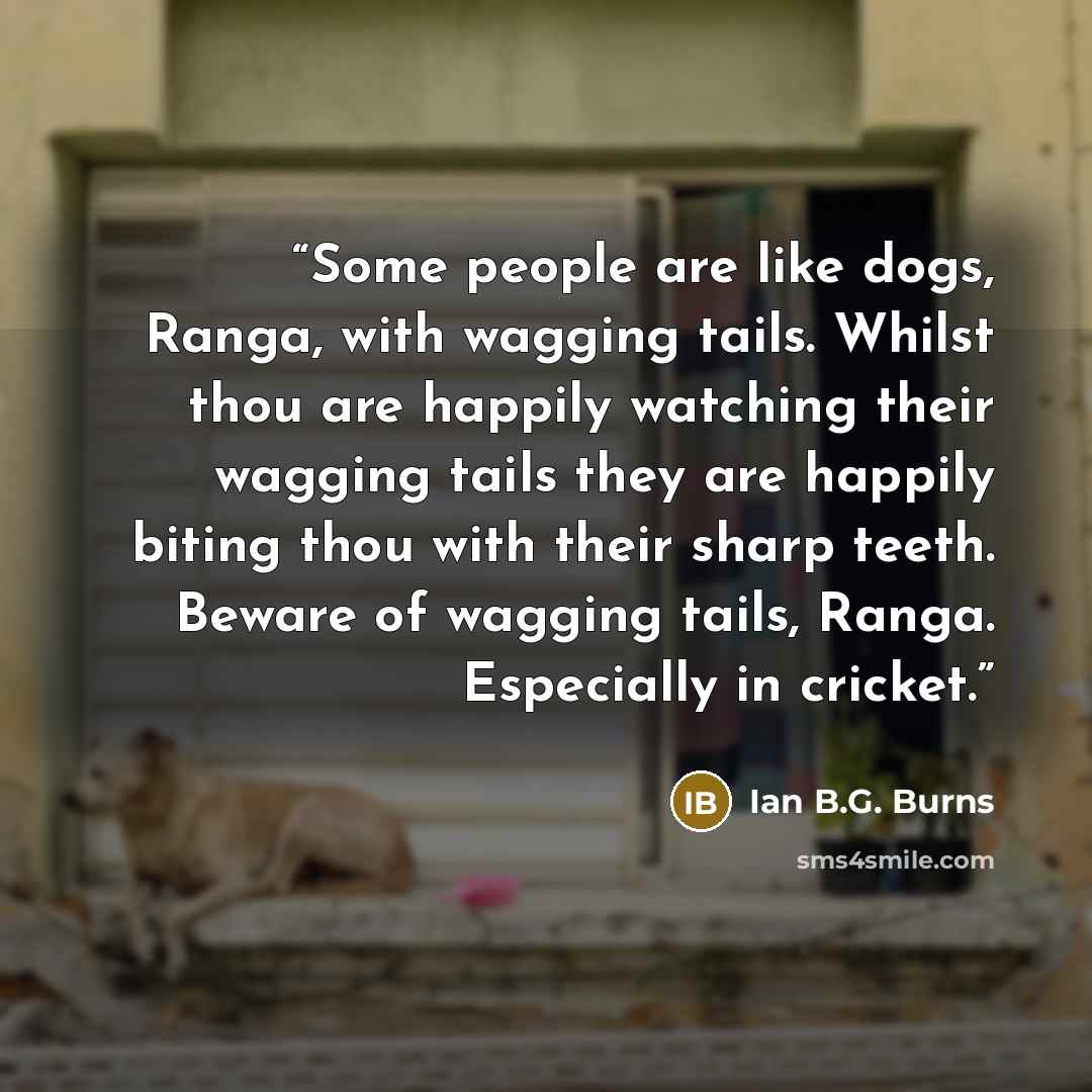 “Some people are like dogs, Ranga, with wagging tails. Whilst thou are happily watching their wagging tails they are happily biting thou with their sharp teeth. Beware of wagging tails, Ranga. Especially in cricket.” quote by Ian B.G. Burns