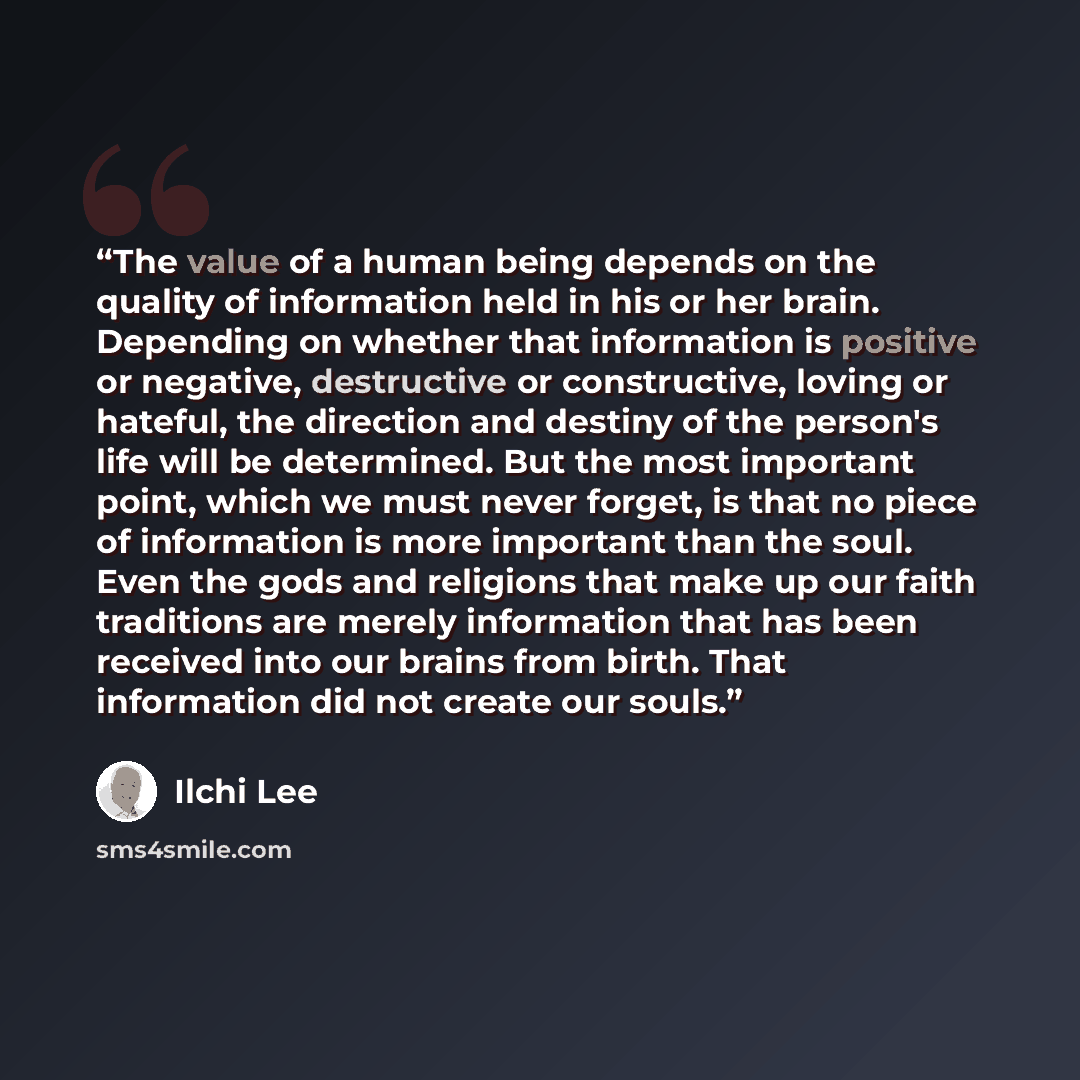 “The value of a human being depends on the quality of information held in his or her brain. Depending on whether that information is positive or negative, destructive or constructive, loving or hateful, the direction and destiny of the person's life will be determined. But the most important point…” quote by Ilchi Lee