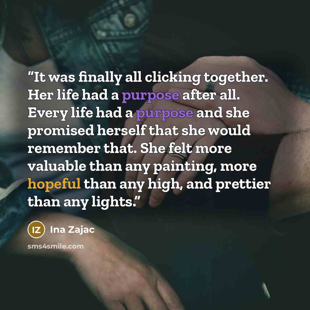 “It was finally all clicking together. Her life had a purpose after all. Every life had a purpose and she promised herself that she would remember that. She felt more valuable than any painting, more hopeful than any high, and prettier than any lights.” quote by Ina Zajac