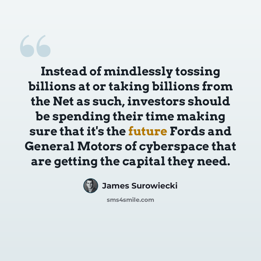 “Instead of mindlessly tossing billions at or taking billions from the Net as such, investors should be spending their time making sure that it's the future Fords and General Motors of cyberspace that are getting the capital they need.” quote by James Surowiecki