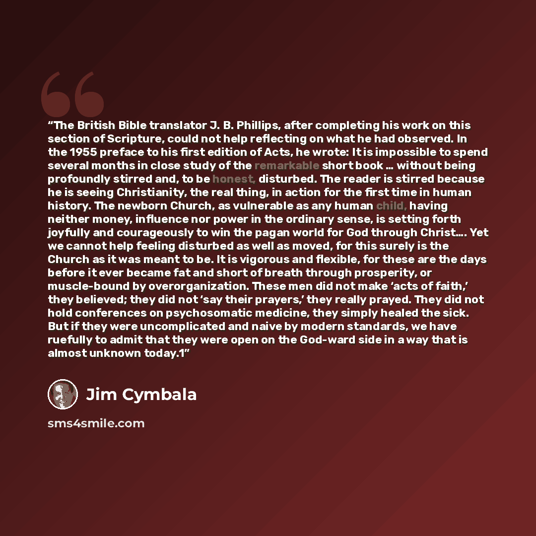 “The British Bible translator J. B. Phillips, after completing his work on this section of Scripture, could not help reflecting on what he had observed. In the 1955 preface to his first edition of Acts, he wrote: It is impossible to spend several months in close study of the remarkable short book ……” quote by Jim Cymbala