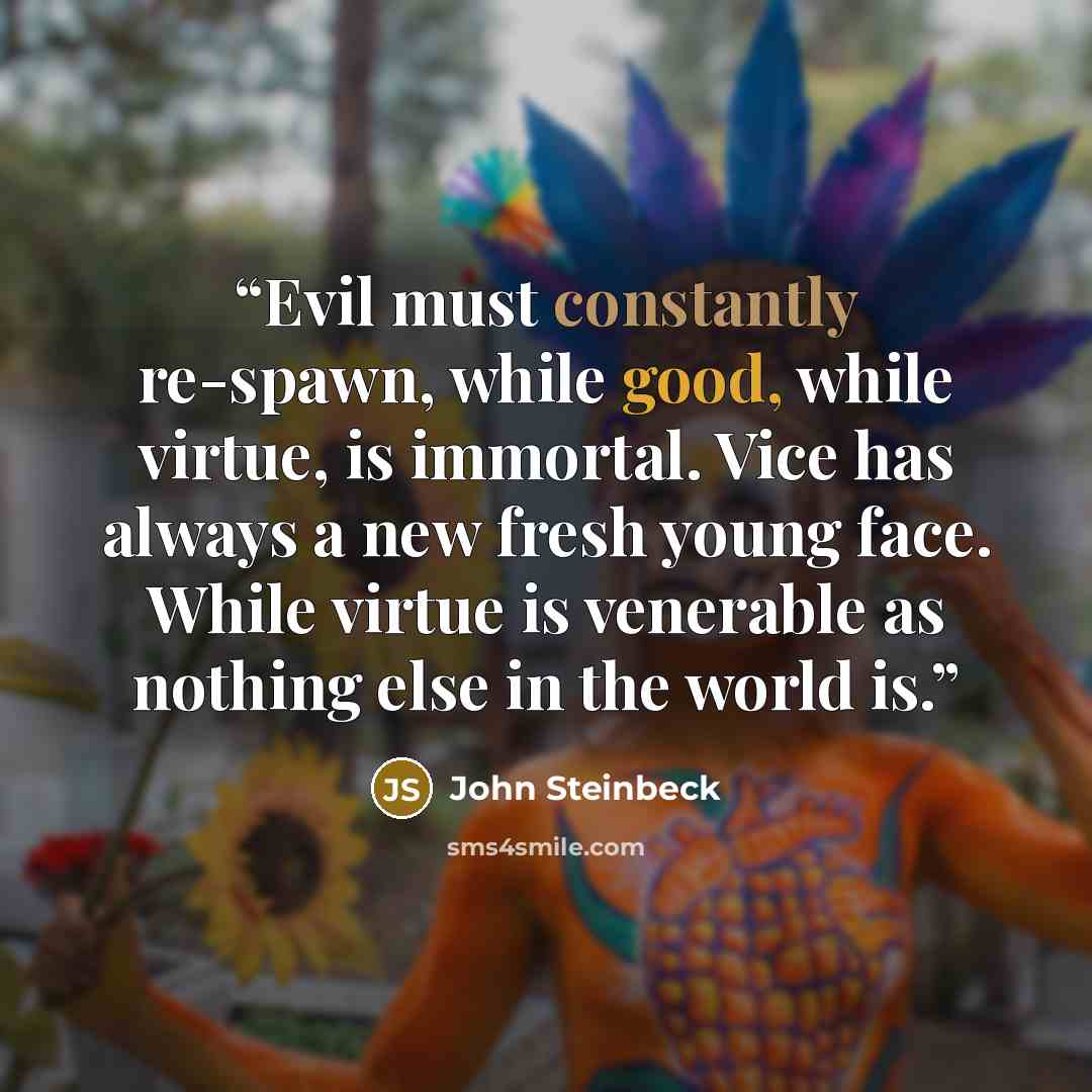 “Evil must constantly re-spawn, while good, while virtue, is immortal. Vice has always a new fresh young face. While virtue is venerable as nothing else in the world is.” quote by john steinbeck