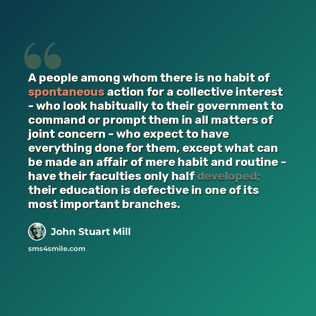 “A people among whom there is no habit of spontaneous action for a collective interest - who look habitually to their government to command or prompt them in all matters of joint concern - who expect to have everything done for them, except what can be made an affair of mere habit and routine…” quote by John Stuart Mill