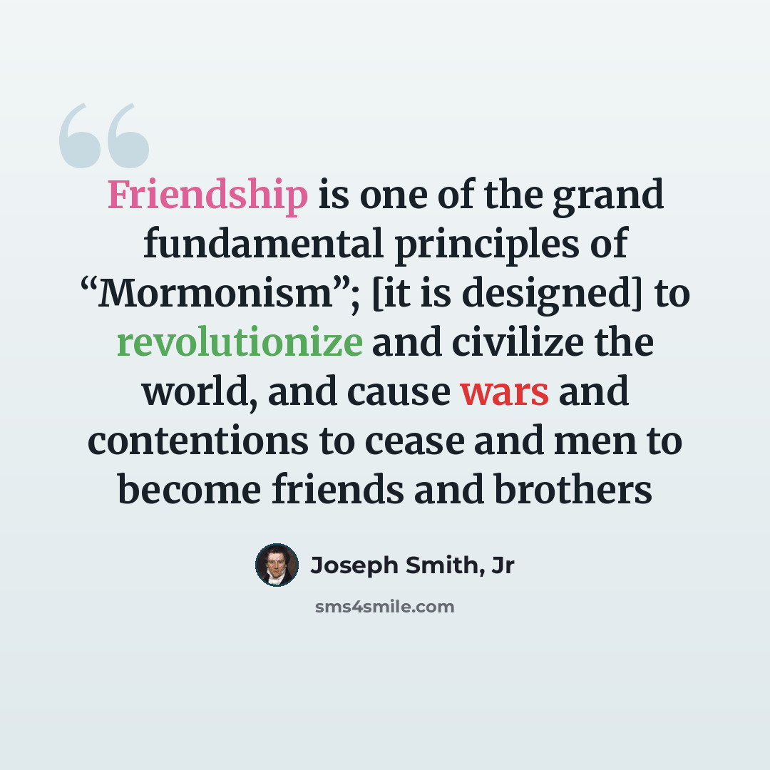 “Friendship is one of the grand fundamental principles of “Mormonism”; [it is designed] to revolutionize and civilize the world, and cause wars and contentions to cease and men to become friends and brothers” quote by Joseph Smith, Jr