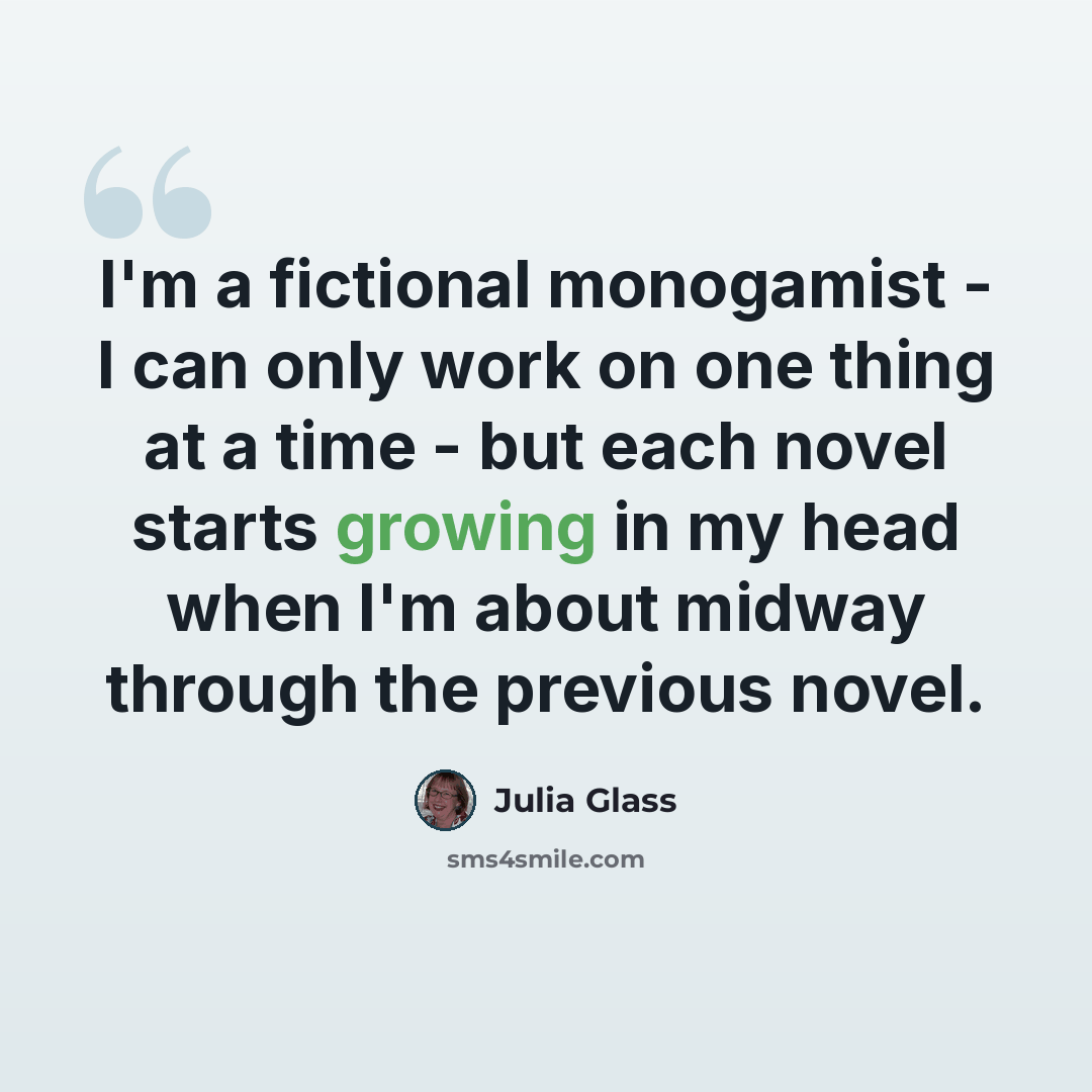 “I'm a fictional monogamist - I can only work on one thing at a time - but each novel starts growing in my head when I'm about midway through the previous novel.” quote by Julia Glass