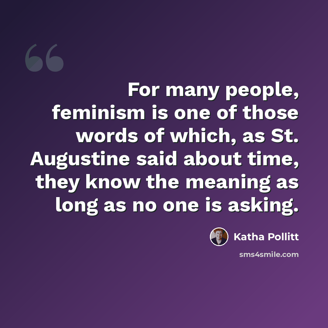 “For many people, feminism is one of those words of which, as St. Augustine said about time, they know the meaning as long as no one is asking.” quote by Katha Pollitt