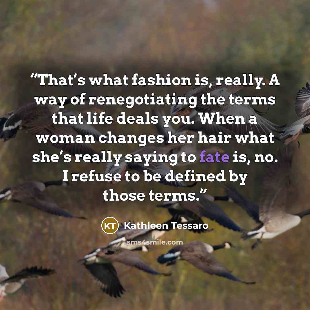 “That’s what fashion is, really. A way of renegotiating the terms that life deals you. When a woman changes her hair what she’s really saying to fate is, no. I refuse to be defined by those terms.” quote by Kathleen Tessaro