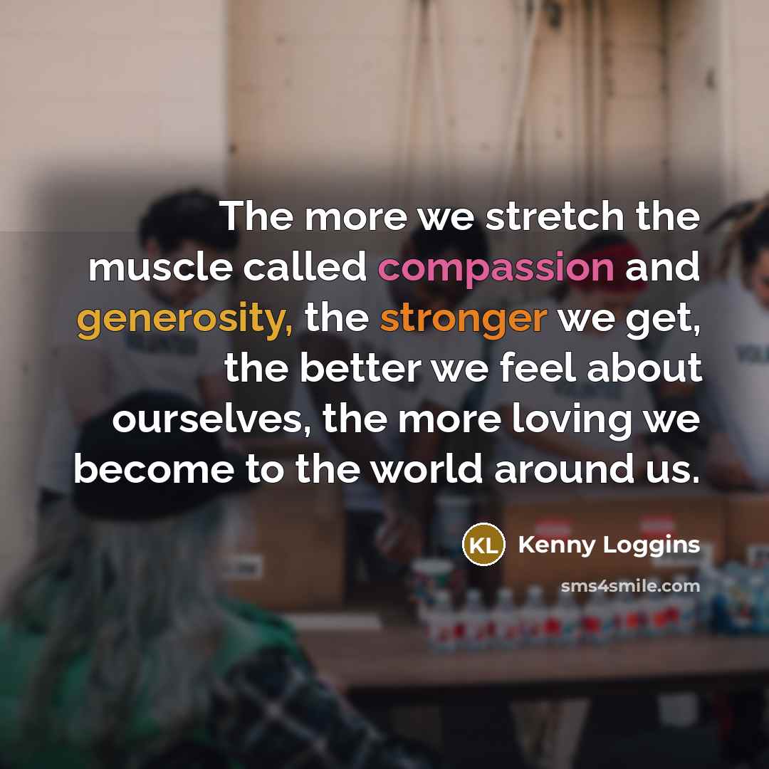 “The more we stretch the muscle called compassion and generosity, the stronger we get, the better we feel about ourselves, the more loving we become to the world around us.” quote by Kenny Loggins
