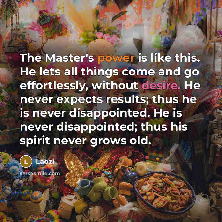 “The Master's power is like this. He lets all things come and go effortlessly, without desire. He never expects results; thus he is never disappointed. He is never disappointed; thus his spirit never grows old.” quote by Laozi