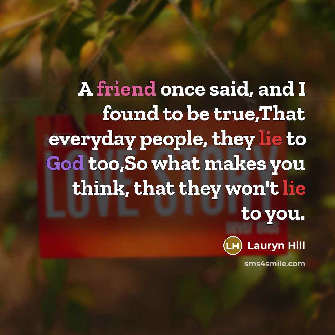 “A friend once said, and I found to be true,That everyday people, they lie to God too,So what makes you think, that they won't lie to you.” quote by Lauryn Hill