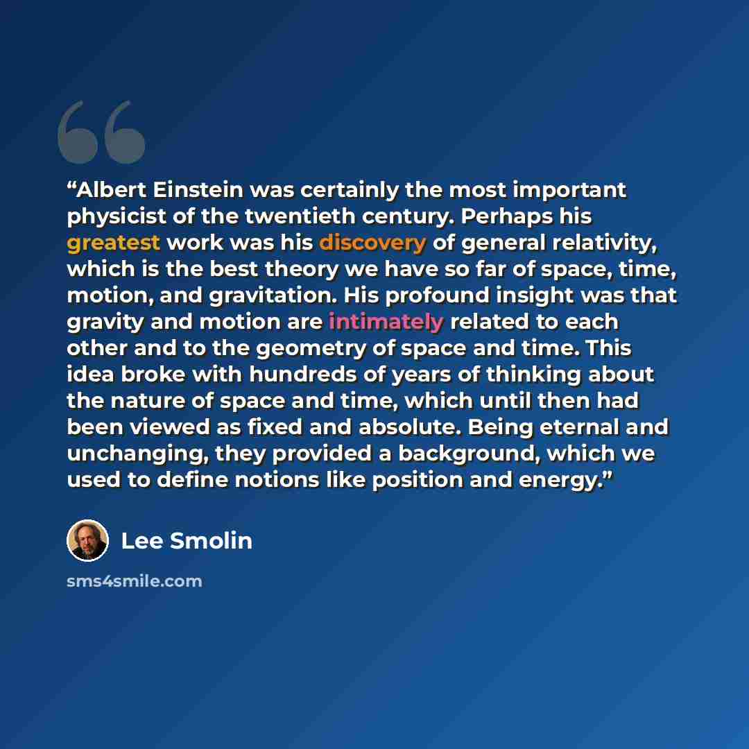 “Albert Einstein was certainly the most important physicist of the twentieth century. Perhaps his greatest work was his discovery of general relativity, which is the best theory we have so far of space, time, motion, and gravitation. His profound insight was that gravity and motion are intimately…” quote by Lee Smolin