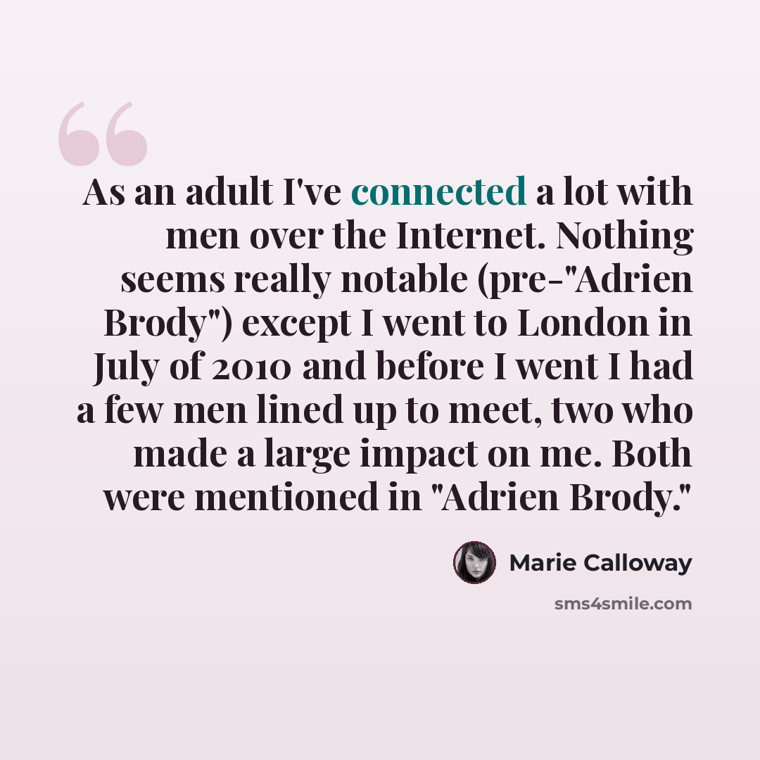 “As an adult I've connected a lot with men over the Internet. Nothing seems really notable (pre-"Adrien Brody") except I went to London in July of 2010 and before I went I had a few men lined up to meet, two who made a large impact on me. Both were mentioned in "Adrien Brody."” quote by Marie Calloway