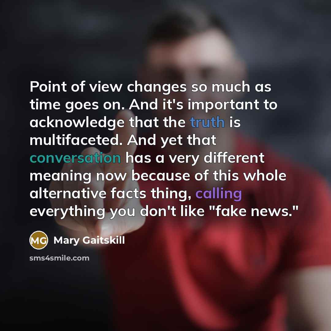 “Point of view changes so much as time goes on. And it's important to acknowledge that the truth is multifaceted. And yet that conversation has a very different meaning now because of this whole alternative facts thing, calling everything you don't like "fake news."” quote by Mary Gaitskill