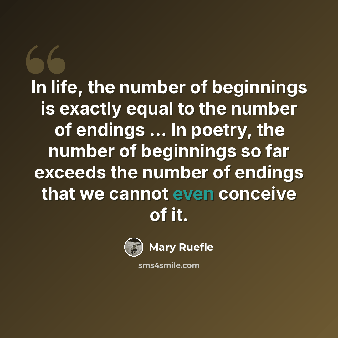 “In life, the number of beginnings is exactly equal to the number of endings ... In poetry, the number of beginnings so far exceeds the number of endings that we cannot even conceive of it.” quote by Mary Ruefle
