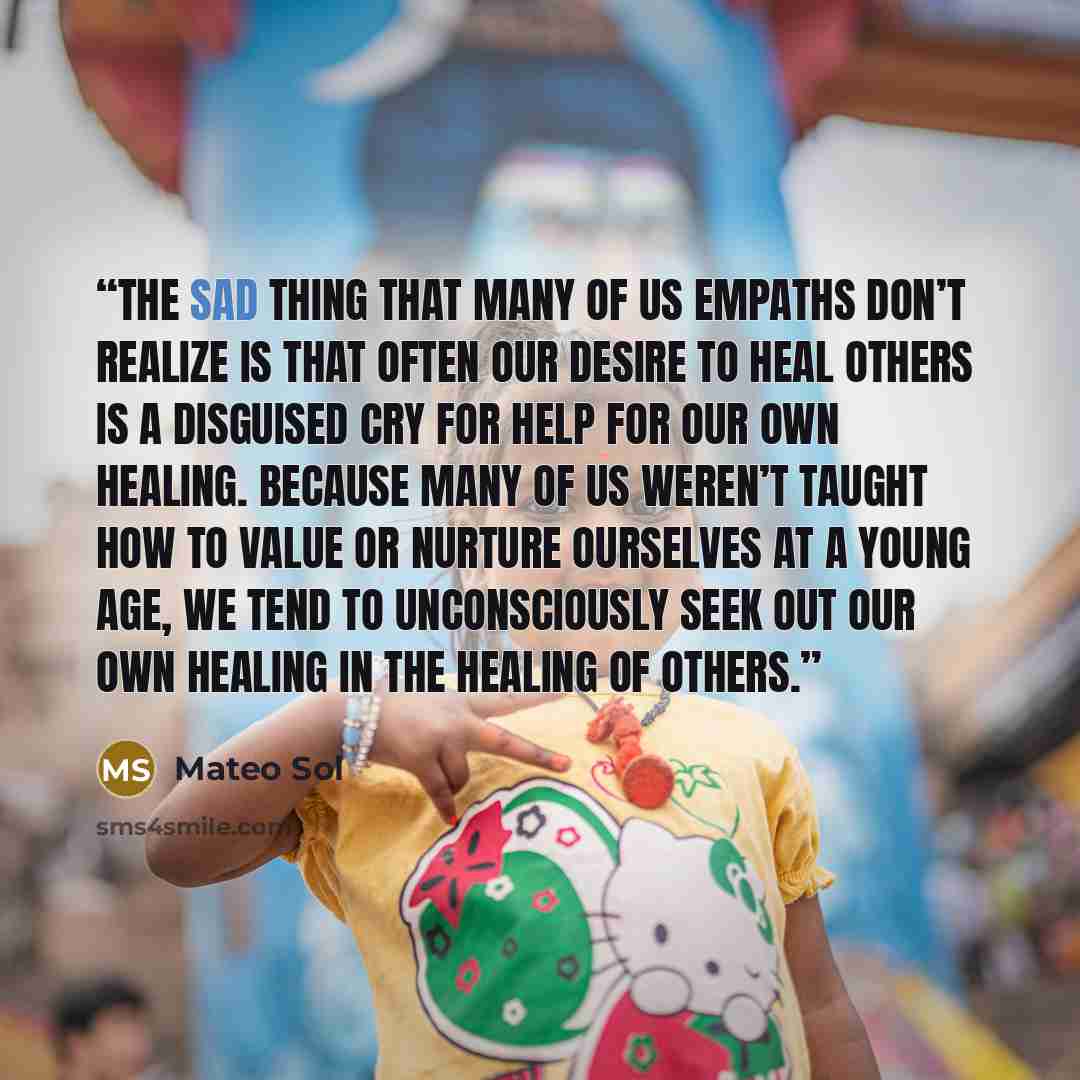 “The sad thing that many of us empaths don’t realize is that often our desire to heal others is a disguised cry for help for our own healing. Because many of us weren’t taught how to value or nurture ourselves at a young age, we tend to unconsciously seek out our own healing in the healing of others.” quote by Mateo Sol