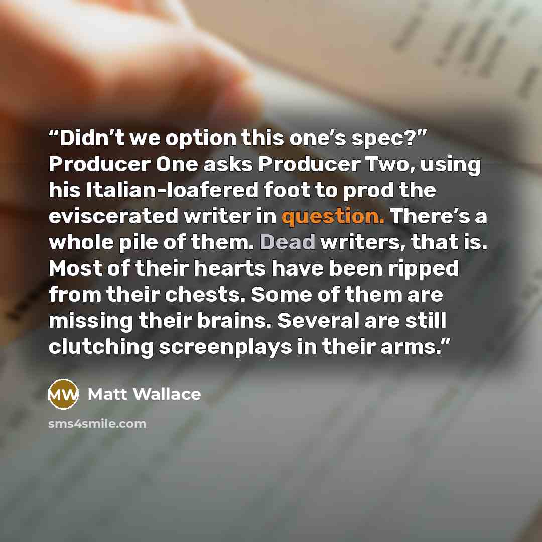 “Didn’t we option this one’s spec?” Producer One asks Producer Two, using his Italian-loafered foot to prod the eviscerated writer in question. There’s a whole pile of them. Dead writers, that is. Most of their hearts have been ripped from their chests. Some of them are missing their brains…” quote by Matt Wallace
