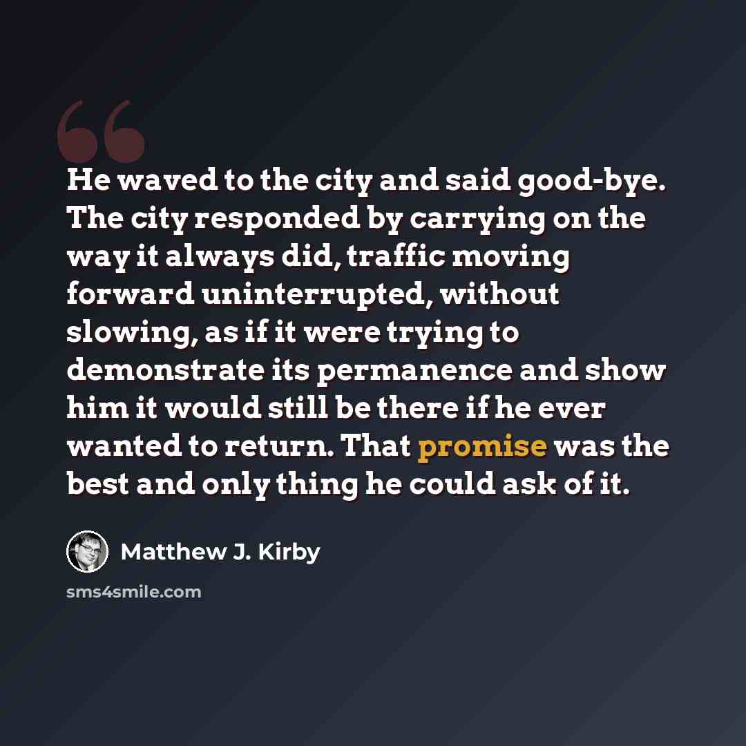 “He waved to the city and said good-bye. The city responded by carrying on the way it always did, traffic moving forward uninterrupted, without slowing, as if it were trying to demonstrate its permanence and show him it would still be there if he ever wanted to return. That promise was the best and…” quote by Matthew J. Kirby