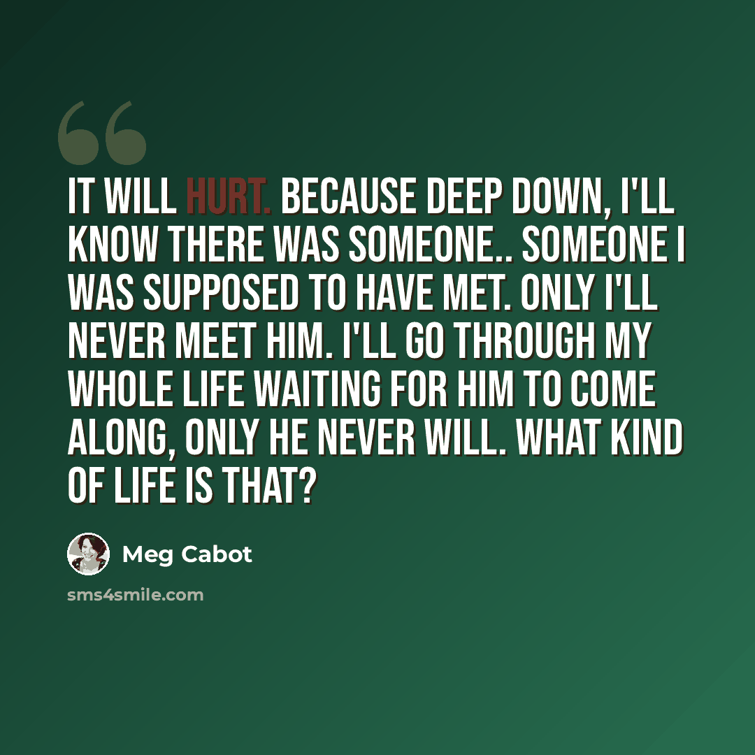 “It will hurt. Because deep down, I'll know there was someone.. someone I was supposed to have met. Only I'll never meet him. I'll go through my whole life waiting for him to come along, only he never will. What kind of life is that?” quote by Meg Cabot