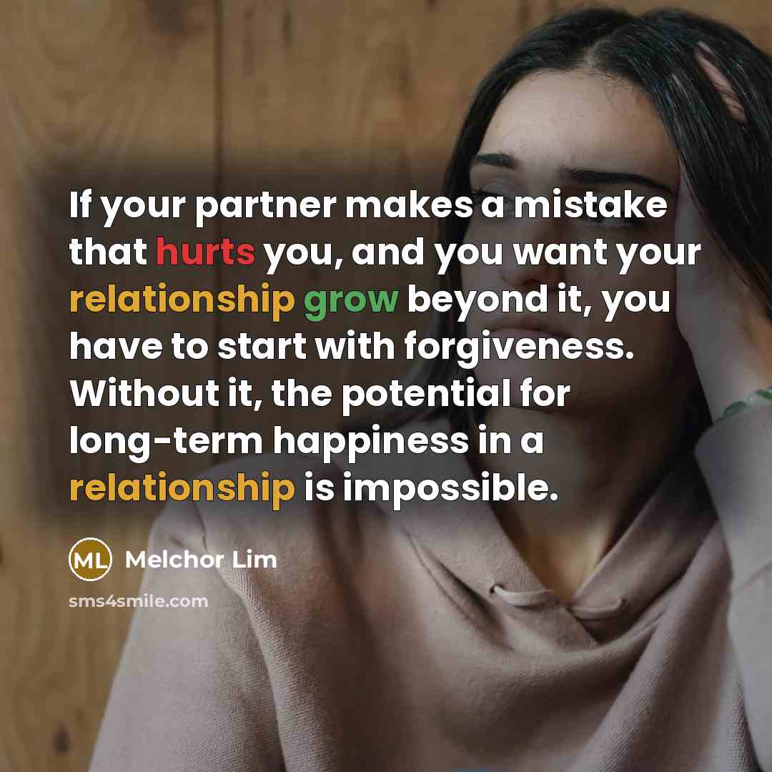 “If your partner makes a mistake that hurts you, and you want your relationship grow beyond it, you have to start with forgiveness. Without it, the potential for long-term happiness in a relationship is impossible.” quote by Melchor Lim