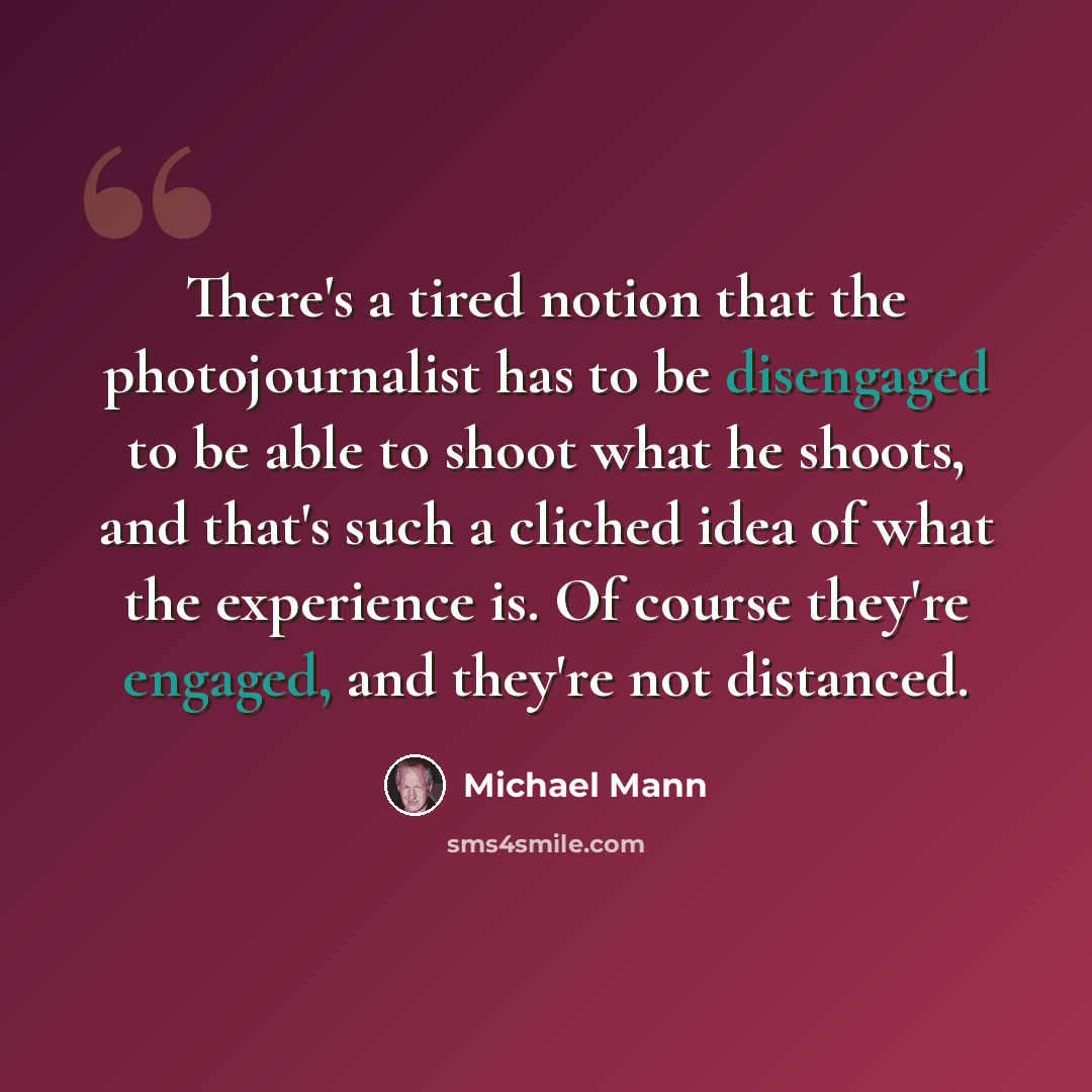 “There's a tired notion that the photojournalist has to be disengaged to be able to shoot what he shoots, and that's such a cliched idea of what the experience is. Of course they're engaged, and they're not distanced.” quote by Michael Mann