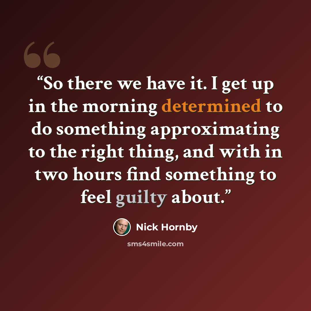 “So there we have it. I get up in the morning determined to do something approximating to the right thing, and with in two hours find something to feel guilty about.” quote by Nick Hornby