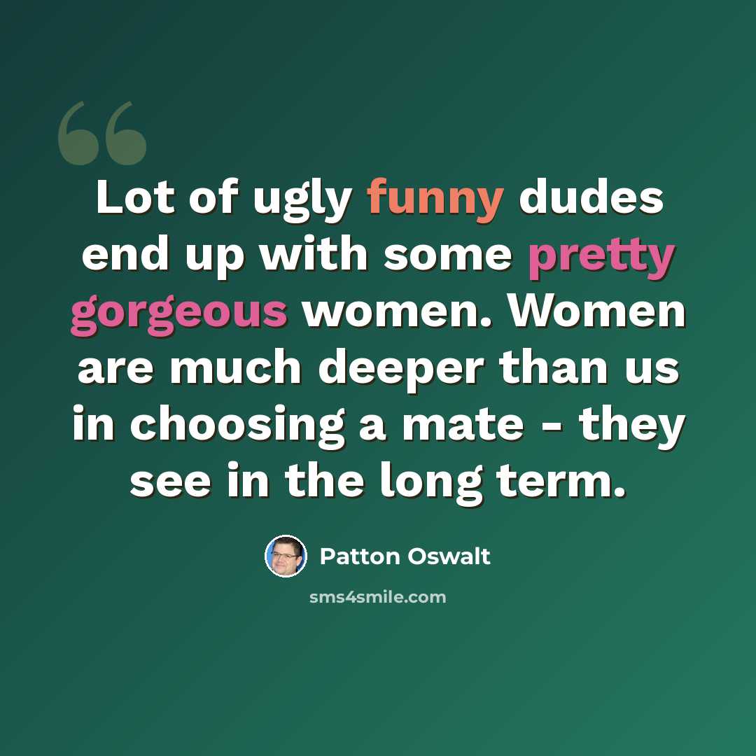“Lot of ugly funny dudes end up with some pretty gorgeous women. Women are much deeper than us in choosing a mate - they see in the long term.” quote by Patton Oswalt