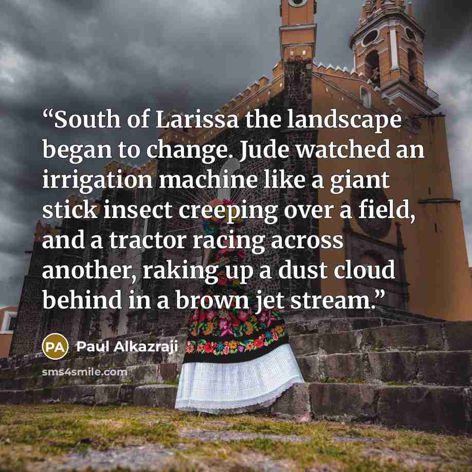 “South of Larissa the landscape began to change. Jude watched an irrigation machine like a giant stick insect creeping over a field, and a tractor racing across another, raking up a dust cloud behind in a brown jet stream.” quote by Paul Alkazraji