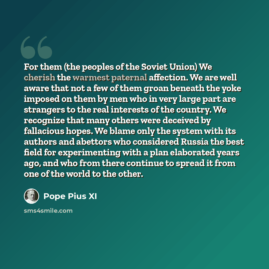 “For them (the peoples of the Soviet Union) We cherish the warmest paternal affection. We are well aware that not a few of them groan beneath the yoke imposed on them by men who in very large part are strangers to the real interests of the country. We recognize that many others were deceived by…” quote by Pope Pius XI