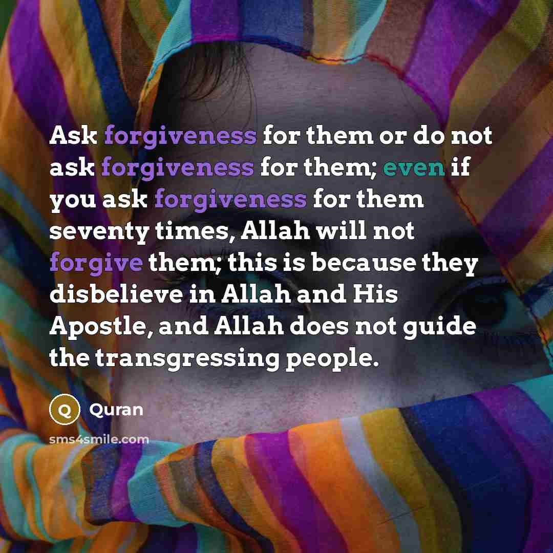 “Ask forgiveness for them or do not ask forgiveness for them; even if you ask forgiveness for them seventy times, Allah will not forgive them; this is because they disbelieve in Allah and His Apostle, and Allah does not guide the transgressing people.” quote by Quran