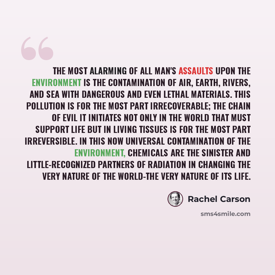 “The most alarming of all man's assaults upon the environment is the contamination of air, earth, rivers, and sea with dangerous and even lethal materials. This pollution is for the most part irrecoverable; the chain of evil it initiates not only in the world that must support life but in living…” quote by Rachel Carson