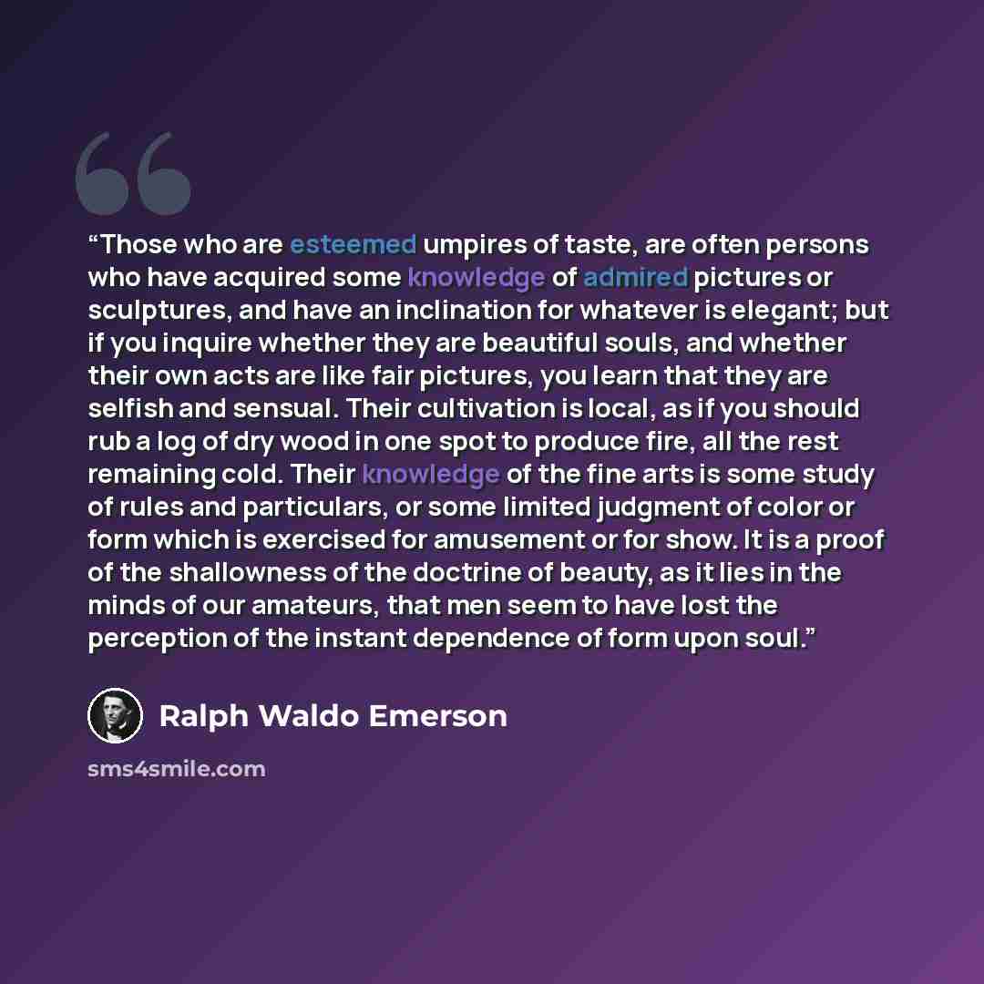 “Those who are esteemed umpires of taste, are often persons who have acquired some knowledge of admired pictures or sculptures, and have an inclination for whatever is elegant; but if you inquire whether they are beautiful souls, and whether their own acts are like fair pictures, you learn that…” quote by Ralph Waldo Emerson