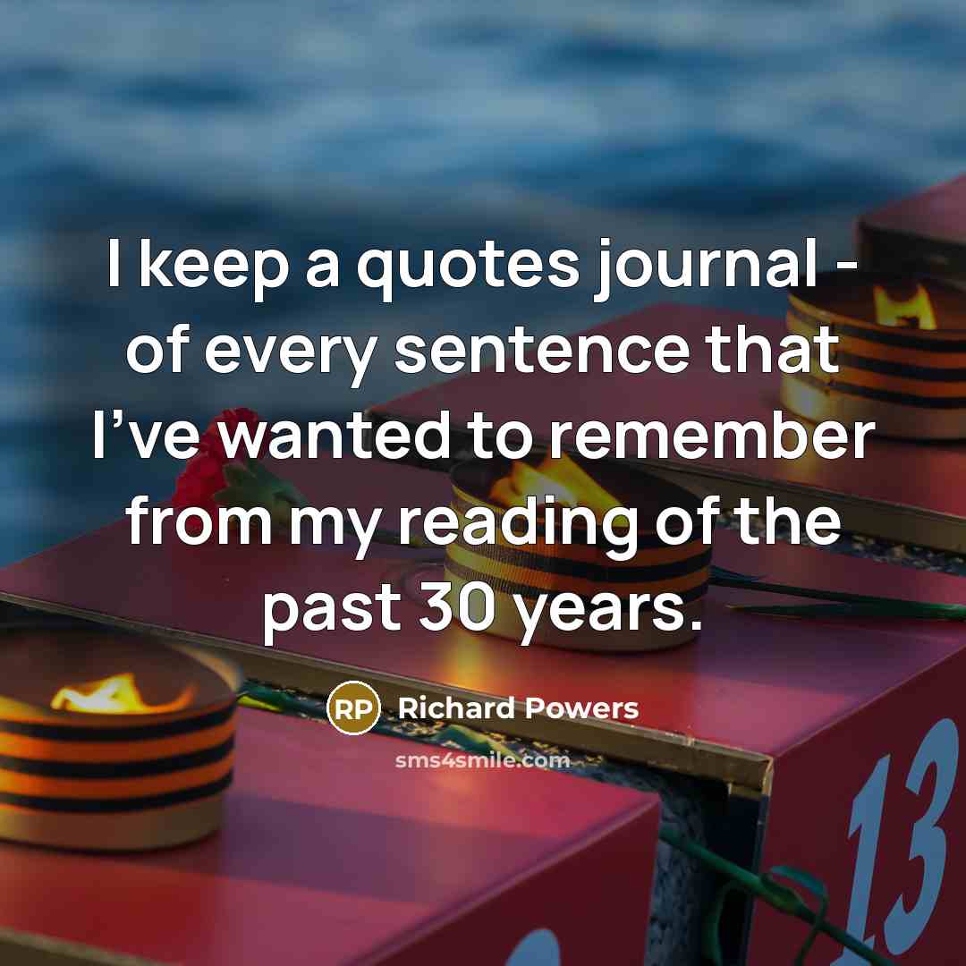“I keep a quotes journal - of every sentence that I've wanted to remember from my reading of the past 30 years.” quote by Richard Powers