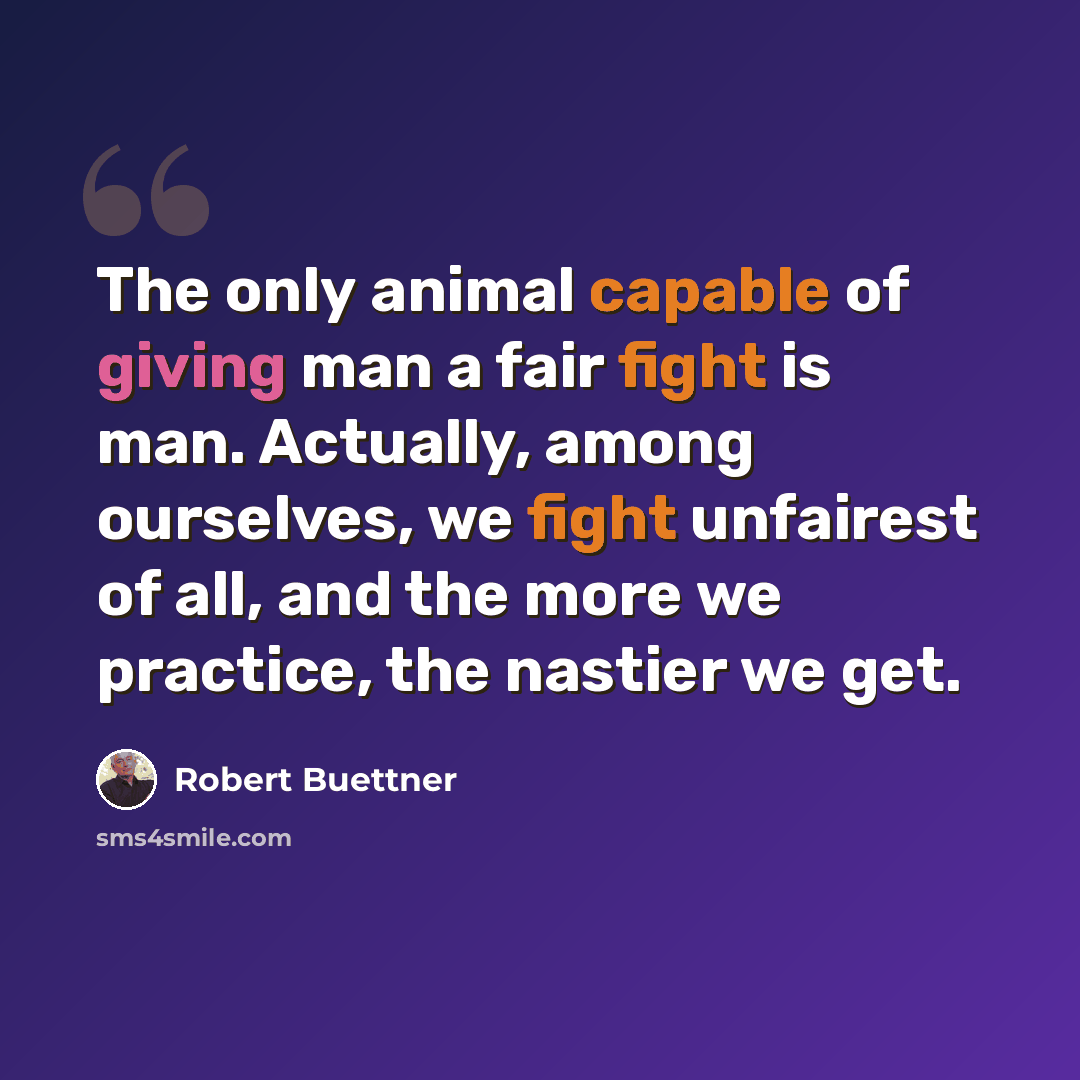 “The only animal capable of giving man a fair fight is man. Actually, among ourselves, we fight unfairest of all, and the more we practice, the nastier we get.” quote by Robert Buettner