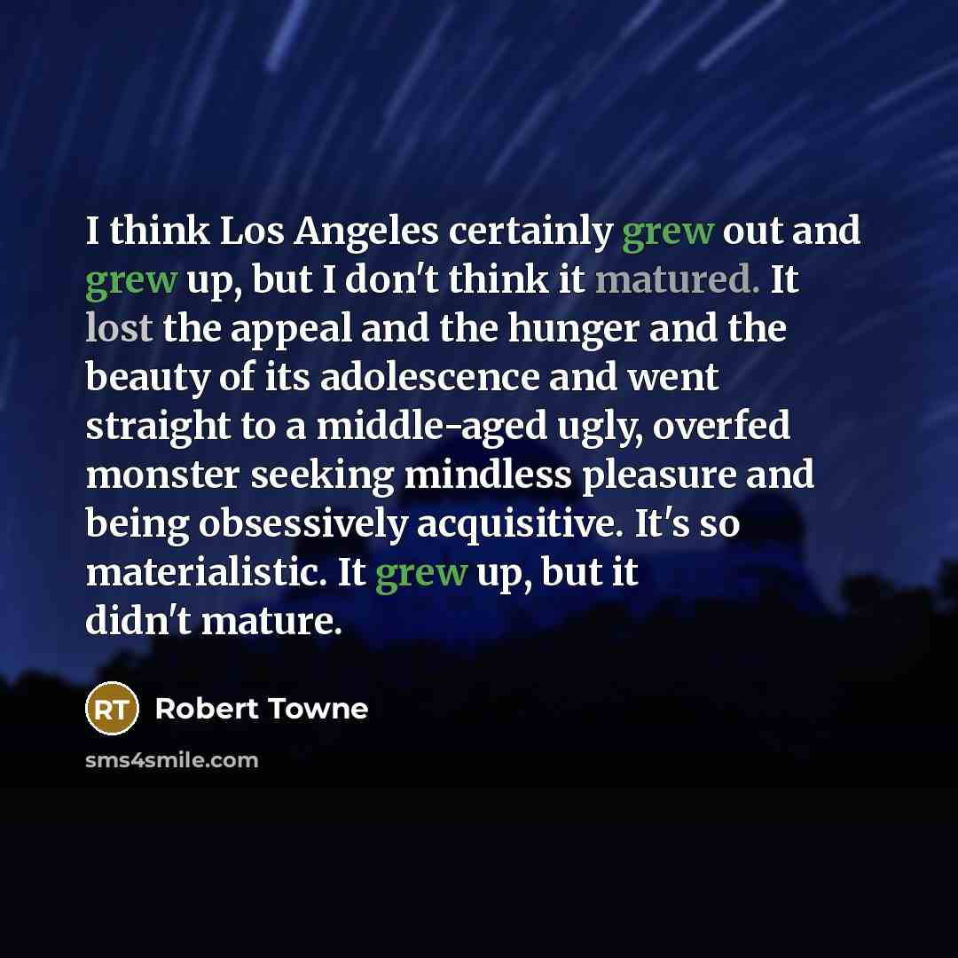 “I think Los Angeles certainly grew out and grew up, but I don't think it matured. It lost the appeal and the hunger and the beauty of its adolescence and went straight to a middle-aged ugly, overfed monster seeking mindless pleasure and being obsessively acquisitive. It's so materialistic. It grew…” quote by Robert Towne