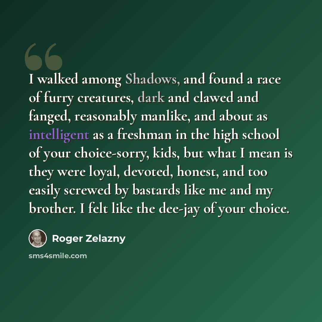 “I walked among Shadows, and found a race of furry creatures, dark and clawed and fanged, reasonably manlike, and about as intelligent as a freshman in the high school of your choice-sorry, kids, but what I mean is they were loyal, devoted, honest, and too easily screwed by bastards like me and my…” quote by Roger Zelazny