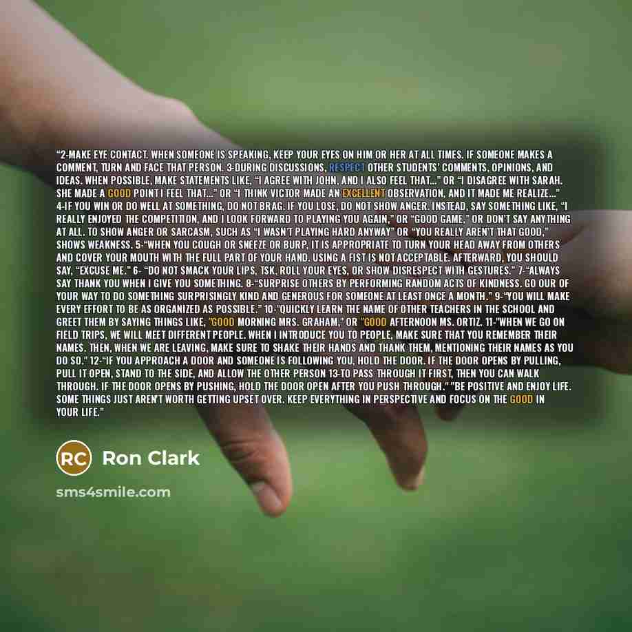 “2-Make eye contact. When someone is speaking, keep your eyes on him or her at all times. If someone makes a comment, turn and face that person. 3-During discussions, respect other students’ comments, opinions, and ideas. When possible, make statements like, “I agree with John, and I also feel…” quote by Ron Clark