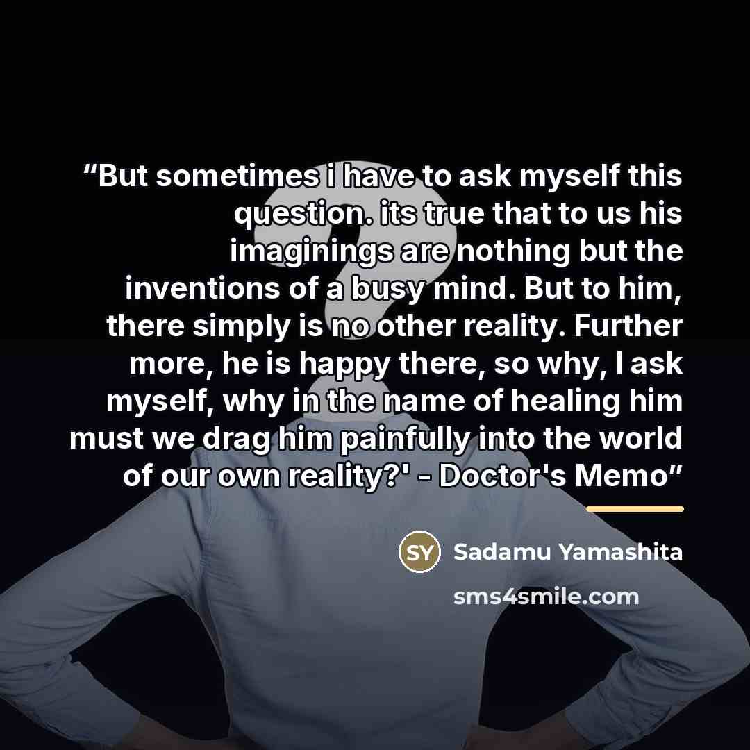 “But sometimes i have to ask myself this question. its true that to us his imaginings are nothing but the inventions of a busy mind. But to him, there simply is no other reality. Further more, he is happy there, so why, I ask myself, why in the name of healing him must we drag him painfully into…” quote by Sadamu Yamashita
