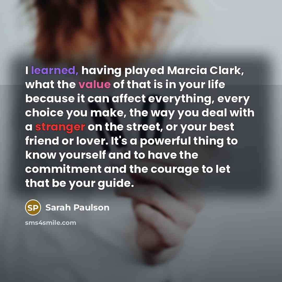 “I learned, having played Marcia Clark, what the value of that is in your life because it can affect everything, every choice you make, the way you deal with a stranger on the street, or your best friend or lover. It's a powerful thing to know yourself and to have the commitment and the courage to…” quote by Sarah Paulson