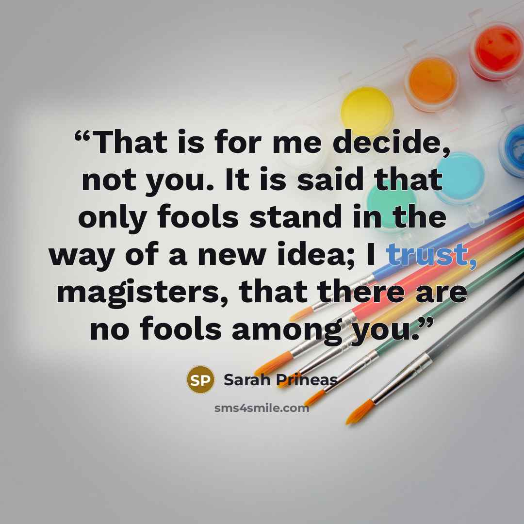 “That is for me decide, not you. It is said that only fools stand in the way of a new idea; I trust, magisters, that there are no fools among you.” quote by Sarah Prineas