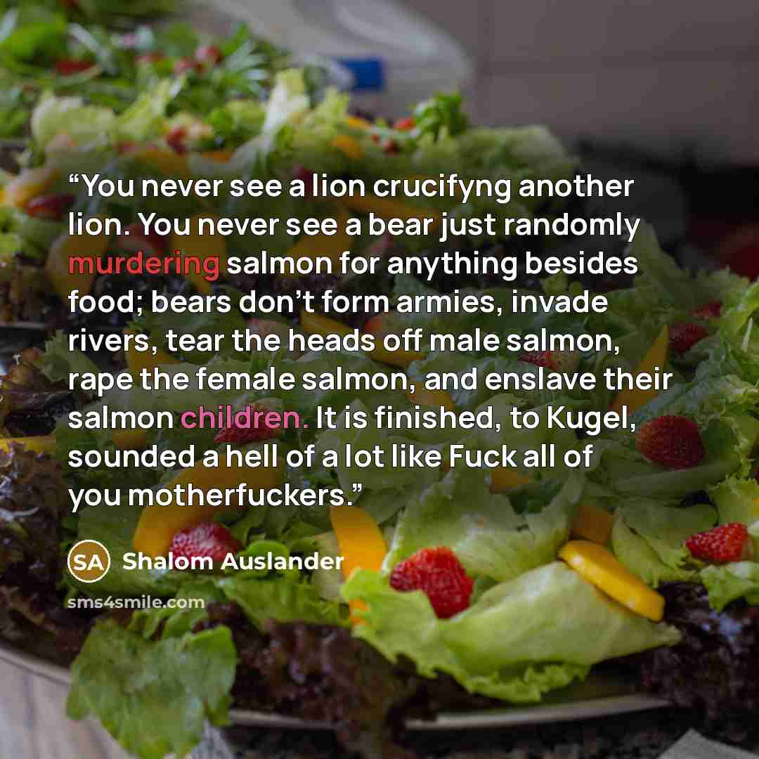 “You never see a lion crucifyng another lion. You never see a bear just randomly murdering salmon for anything besides food; bears don't form armies, invade rivers, tear the heads off male salmon, rape the female salmon, and enslave their salmon children. It is finished, to Kugel, sounded a hell of…” quote by Shalom Auslander