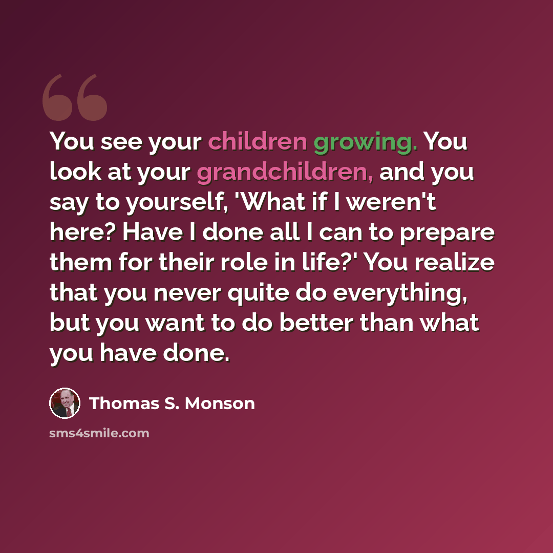 “You see your children growing. You look at your grandchildren, and you say to yourself, 'What if I weren't here? Have I done all I can to prepare them for their role in life?' You realize that you never quite do everything, but you want to do better than what you have done.” quote by Thomas S. Monson