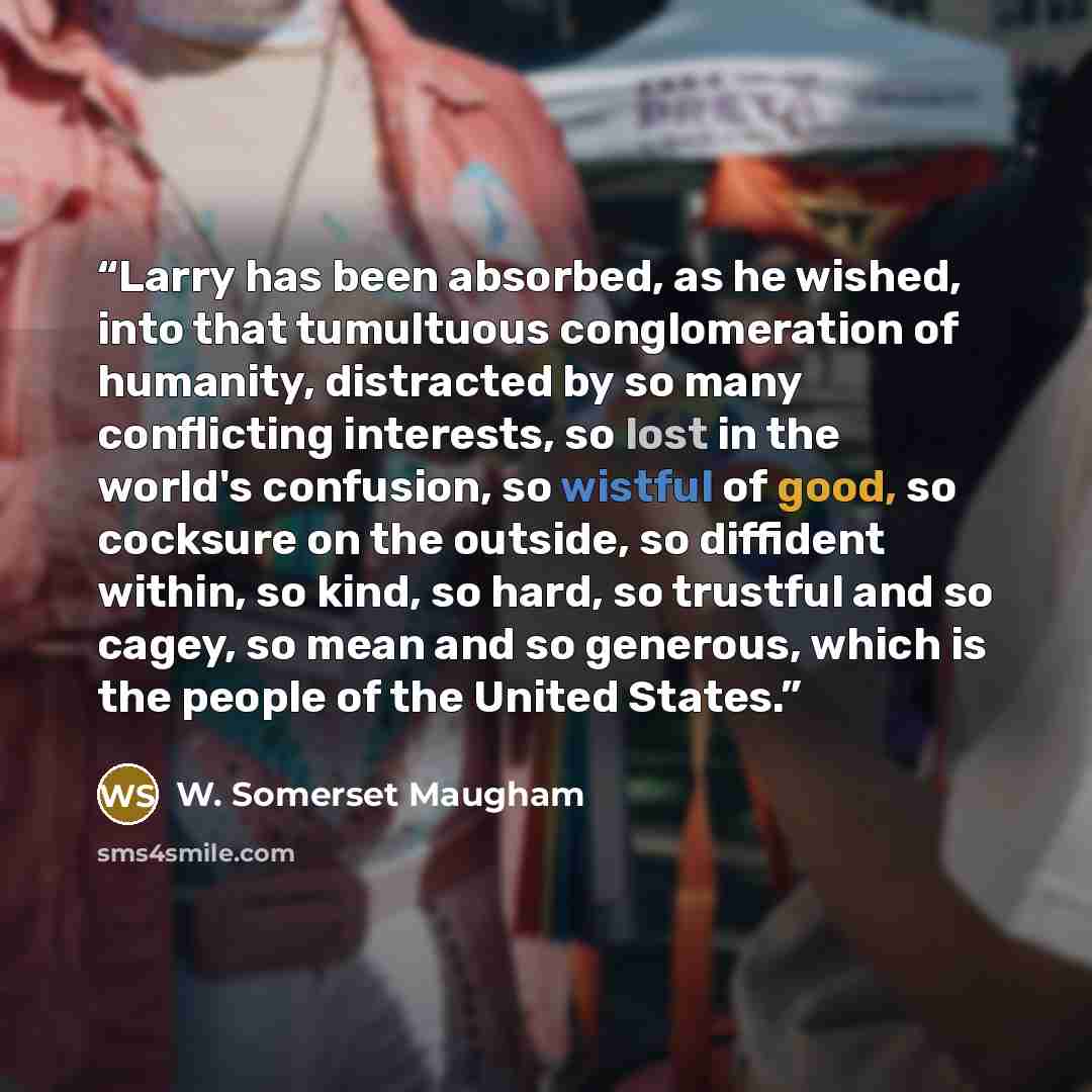 “Larry has been absorbed, as he wished, into that tumultuous conglomeration of humanity, distracted by so many conflicting interests, so lost in the world's confusion, so wistful of good, so cocksure on the outside, so diffident within, so kind, so hard, so trustful and so cagey, so mean and so…” quote by W. Somerset Maugham