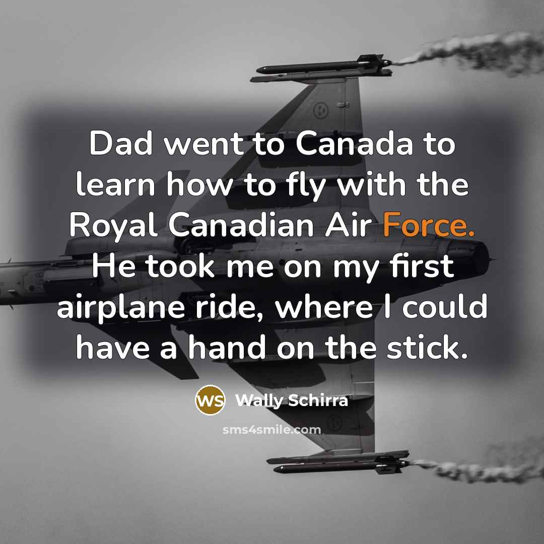 “Dad went to Canada to learn how to fly with the Royal Canadian Air Force. He took me on my first airplane ride, where I could have a hand on the stick.” quote by Wally Schirra