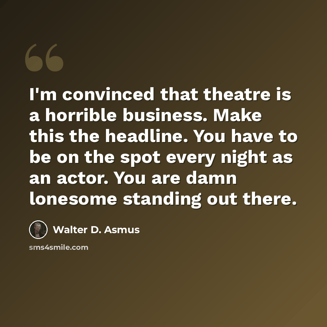 “I'm convinced that theatre is a horrible business. Make this the headline. You have to be on the spot every night as an actor. You are damn lonesome standing out there.” quote by Walter D. Asmus