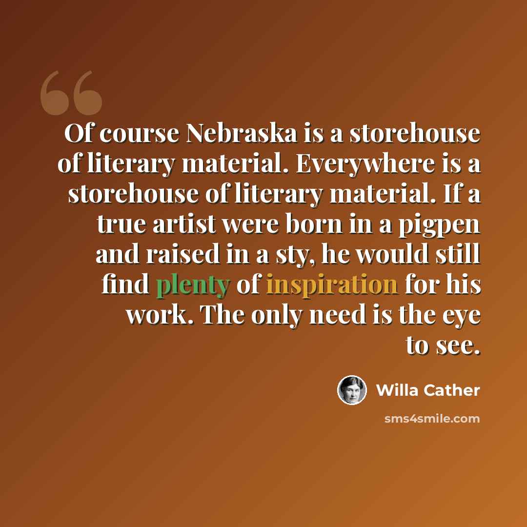 “Of course Nebraska is a storehouse of literary material. Everywhere is a storehouse of literary material. If a true artist were born in a pigpen and raised in a sty, he would still find plenty of inspiration for his work. The only need is the eye to see.” quote by Willa Cather